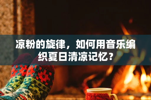 凉粉的旋律，如何用音乐编织夏日清凉记忆？