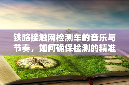 铁路接触网检测车的音乐与节奏，如何确保检测的精准与高效？