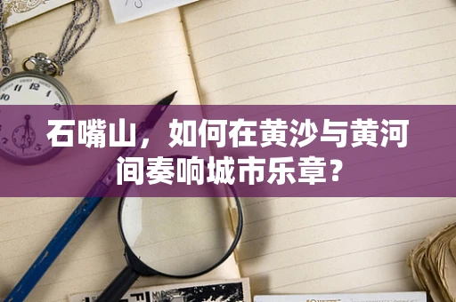 石嘴山，如何在黄沙与黄河间奏响城市乐章？