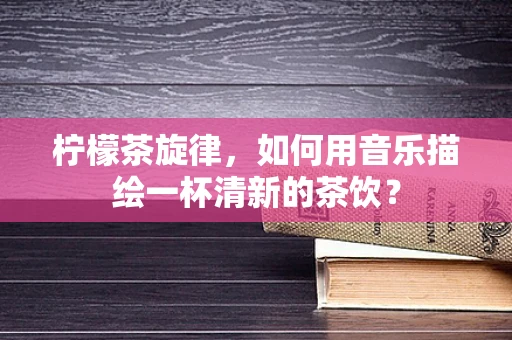 柠檬茶旋律，如何用音乐描绘一杯清新的茶饮？