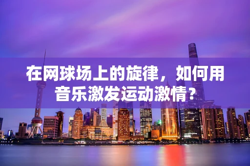 在网球场上的旋律，如何用音乐激发运动激情？