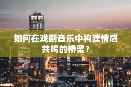 如何在戏剧音乐中构建情感共鸣的桥梁？