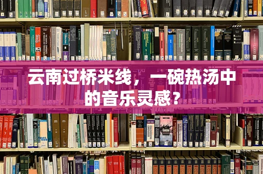 云南过桥米线，一碗热汤中的音乐灵感？