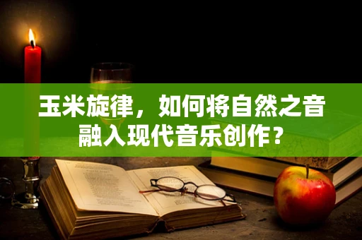 玉米旋律，如何将自然之音融入现代音乐创作？