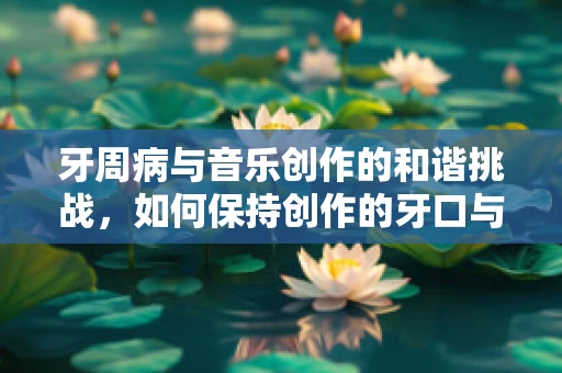 牙周病与音乐创作的和谐挑战，如何保持创作的牙口与旋律