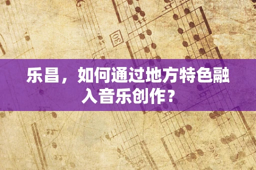 乐昌，如何通过地方特色融入音乐创作？