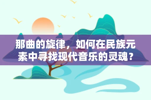 那曲的旋律，如何在民族元素中寻找现代音乐的灵魂？