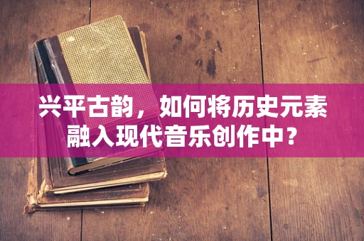 兴平古韵，如何将历史元素融入现代音乐创作中？