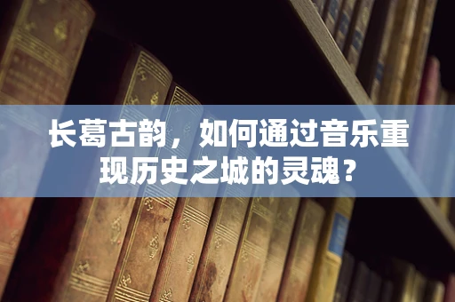 长葛古韵，如何通过音乐重现历史之城的灵魂？