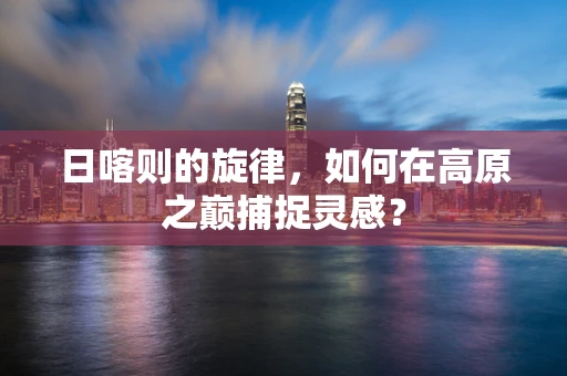 日喀则的旋律，如何在高原之巅捕捉灵感？