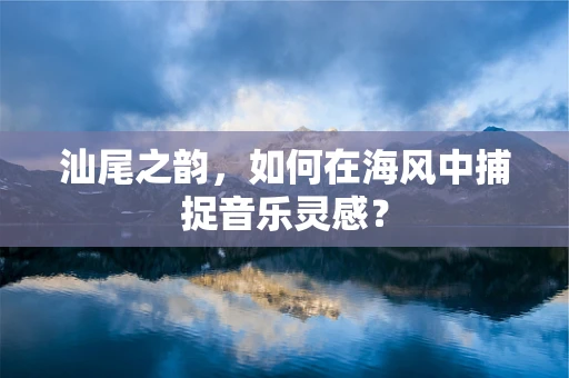 汕尾之韵，如何在海风中捕捉音乐灵感？