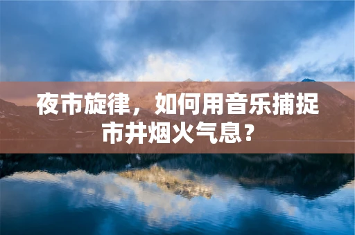 夜市旋律，如何用音乐捕捉市井烟火气息？