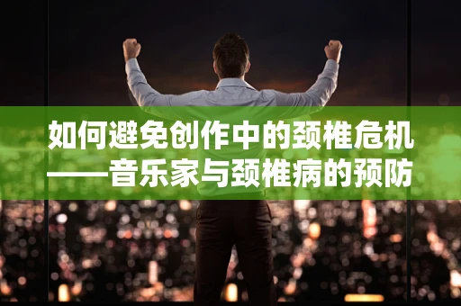 如何避免创作中的颈椎危机——音乐家与颈椎病的预防策略