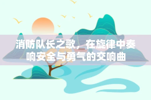 消防队长之歌，在旋律中奏响安全与勇气的交响曲