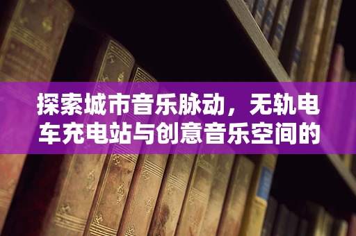 探索城市音乐脉动，无轨电车充电站与创意音乐空间的融合